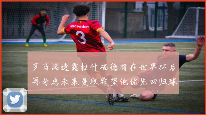 罗马诺透露拉什福德将在世界杯后再考虑未来曼联希望他优先回归球队