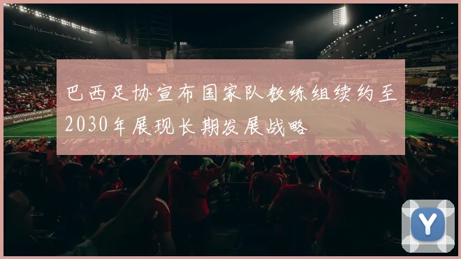 巴西足协宣布国家队教练组续约至2030年展现长期发展战略