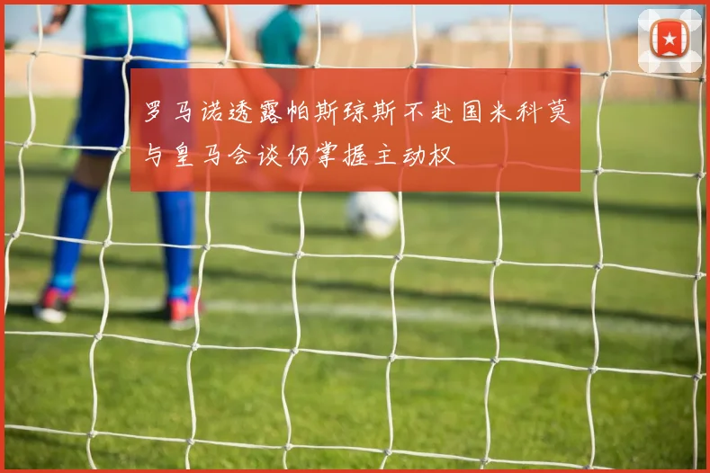 罗马诺透露帕斯琼斯不赴国米科莫与皇马会谈仍掌握主动权
