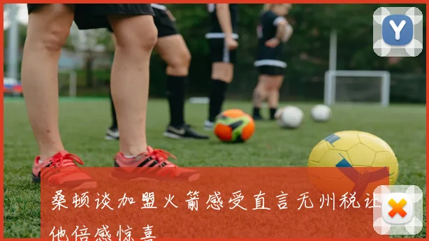 桑顿谈加盟火箭感受直言无州税让他倍感惊喜