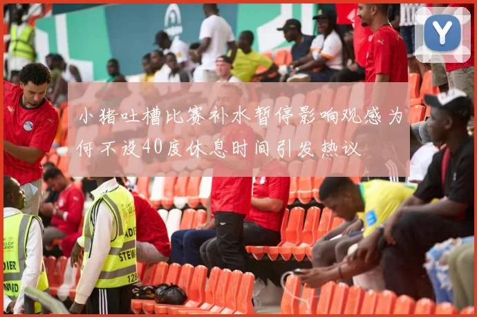 小猪吐槽比赛补水暂停影响观感为何不设40度休息时间引发热议