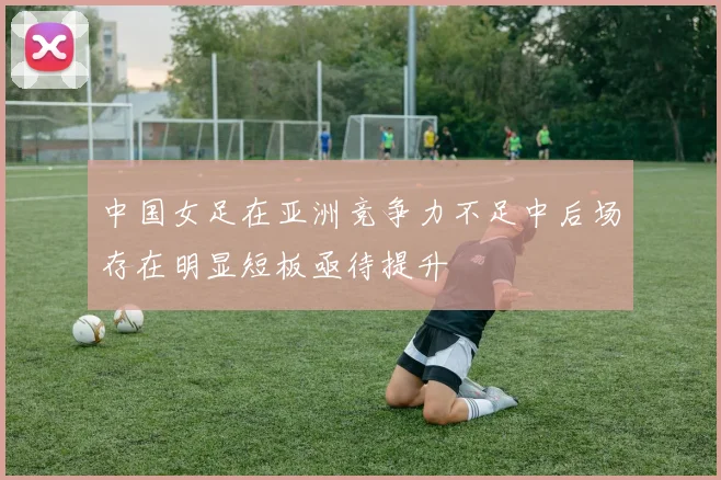 中国女足在亚洲竞争力不足中后场存在明显短板亟待提升