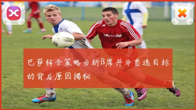 巴萨转会策略分析B席并非首选目标的背后原因揭秘