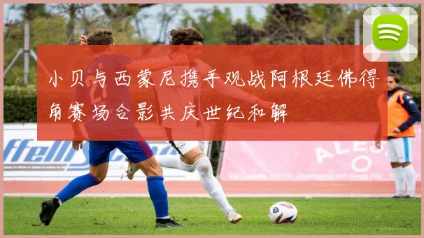 小贝与西蒙尼携手观战阿根廷佛得角赛场合影共庆世纪和解
