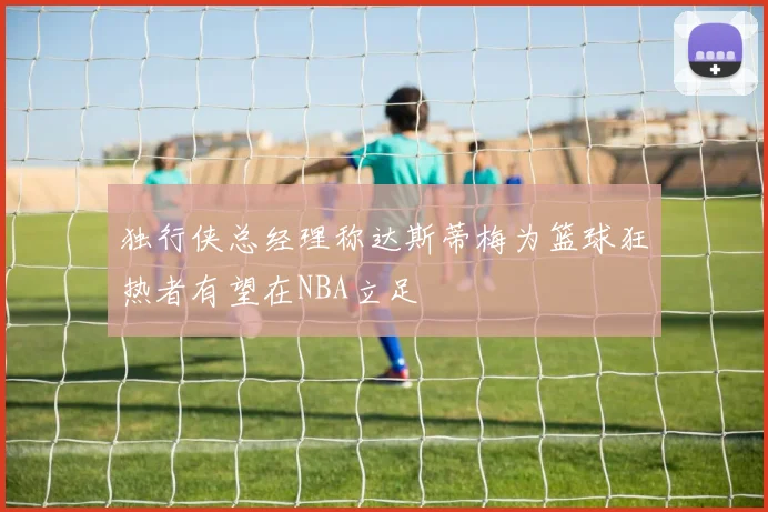 独行侠总经理称达斯蒂梅为篮球狂热者有望在NBA立足