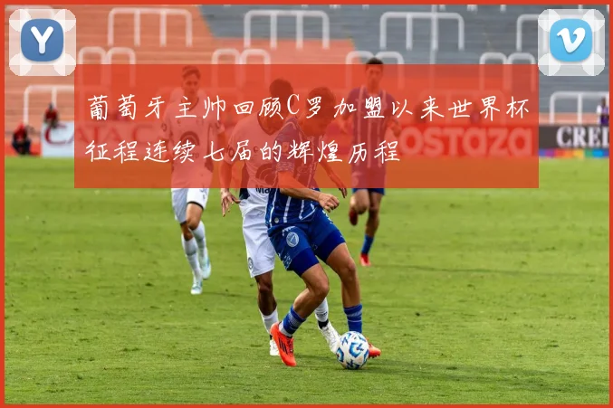葡萄牙主帅回顾C罗加盟以来世界杯征程连续七届的辉煌历程