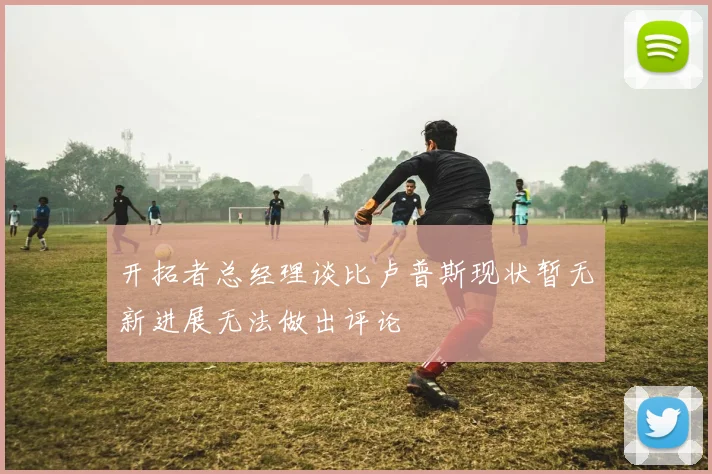 开拓者总经理谈比卢普斯现状暂无新进展无法做出评论