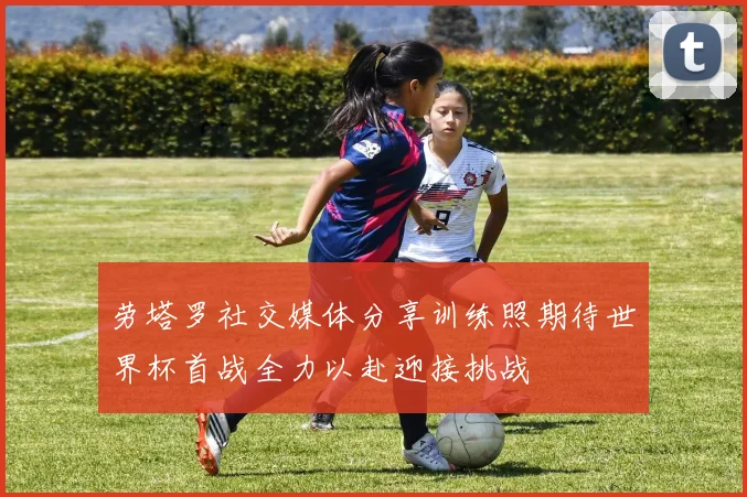 劳塔罗社交媒体分享训练照期待世界杯首战全力以赴迎接挑战