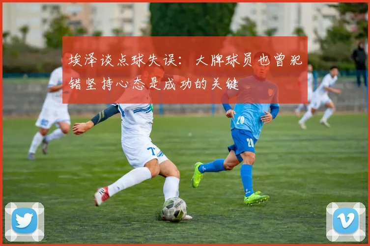 埃泽谈点球失误：大牌球员也曾犯错坚持心态是成功的关键